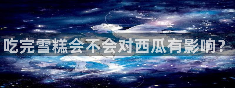 51cg吃瓜网今日吃瓜:吃完雪糕会不会对西瓜有影响?